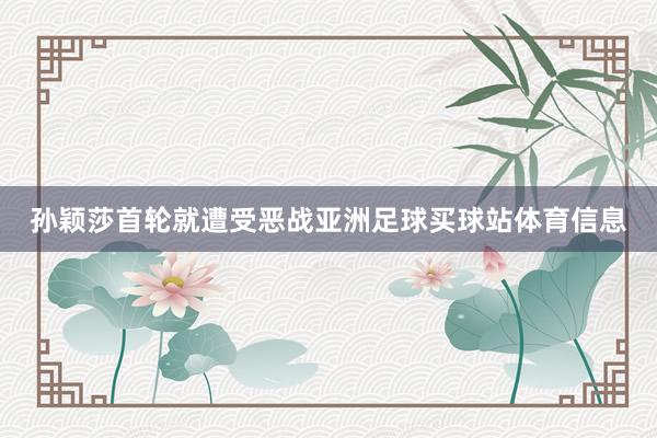 孙颖莎首轮就遭受恶战亚洲足球买球站体育信息