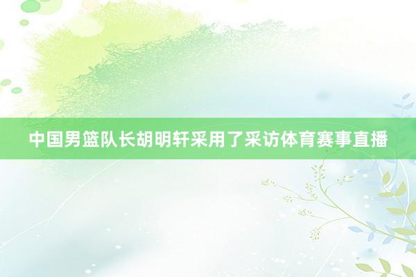 中国男篮队长胡明轩采用了采访体育赛事直播
