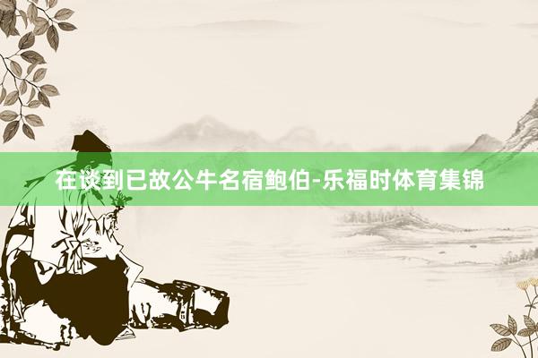 在谈到已故公牛名宿鲍伯-乐福时体育集锦