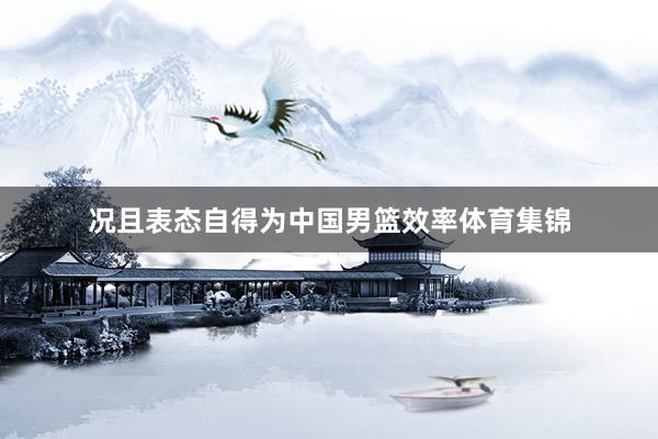 况且表态自得为中国男篮效率体育集锦