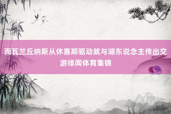 而瓦兰丘纳斯从休赛期驱动就与湖东说念主传出交游绯闻体育集锦