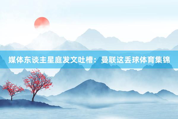 媒体东谈主星庭发文吐槽：曼联这丢球体育集锦