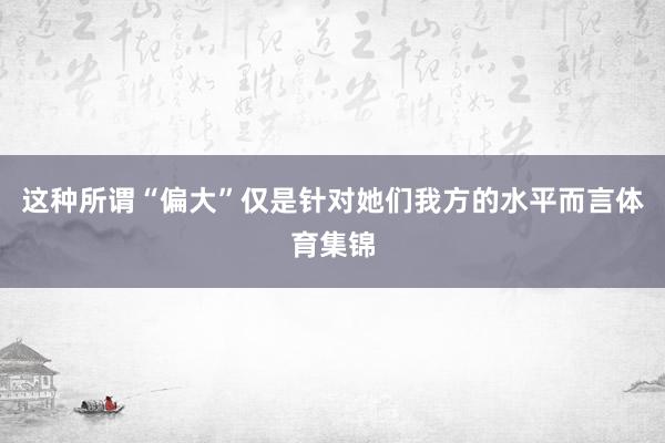 这种所谓“偏大”仅是针对她们我方的水平而言体育集锦