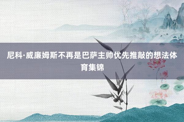尼科·威廉姆斯不再是巴萨主帅优先推敲的想法体育集锦