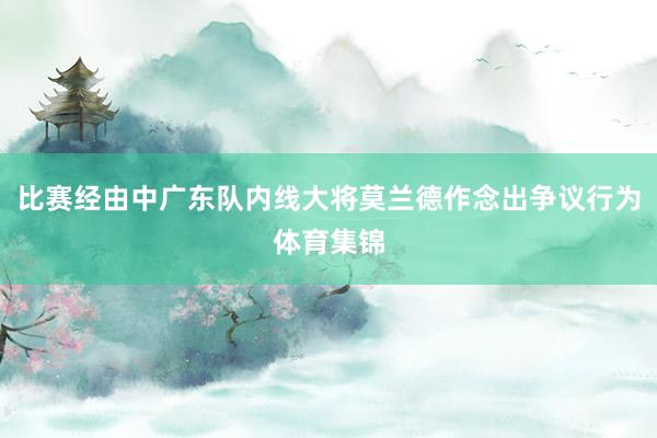 比赛经由中广东队内线大将莫兰德作念出争议行为体育集锦