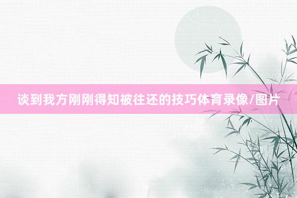 谈到我方刚刚得知被往还的技巧体育录像/图片