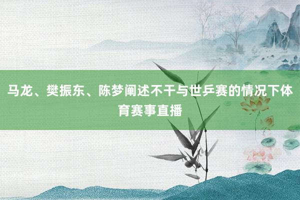 马龙、樊振东、陈梦阐述不干与世乒赛的情况下体育赛事直播