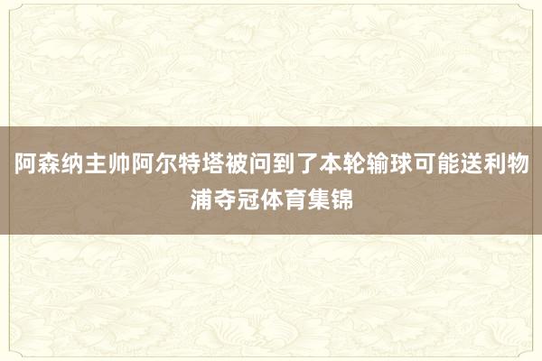 阿森纳主帅阿尔特塔被问到了本轮输球可能送利物浦夺冠体育集锦