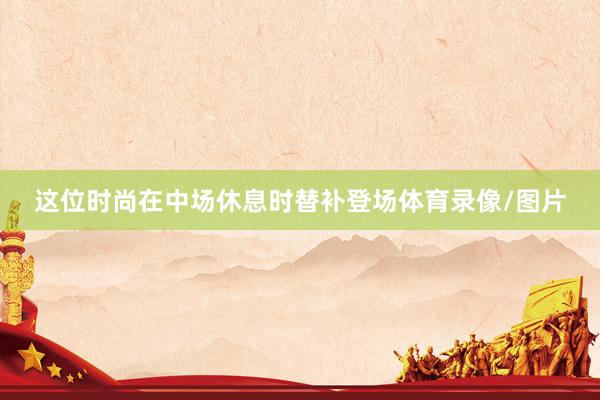 这位时尚在中场休息时替补登场体育录像/图片