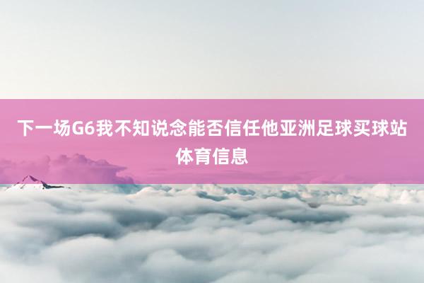 下一场G6我不知说念能否信任他亚洲足球买球站体育信息