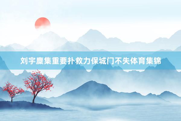 刘宇麇集重要扑救力保城门不失体育集锦