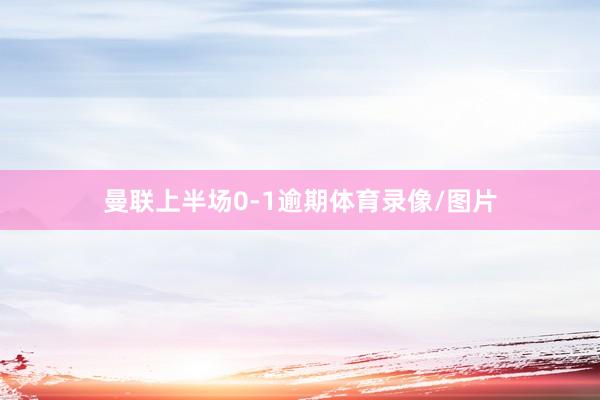 曼联上半场0-1逾期体育录像/图片