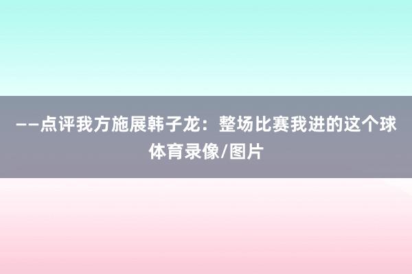 ——点评我方施展韩子龙：整场比赛我进的这个球体育录像/图片