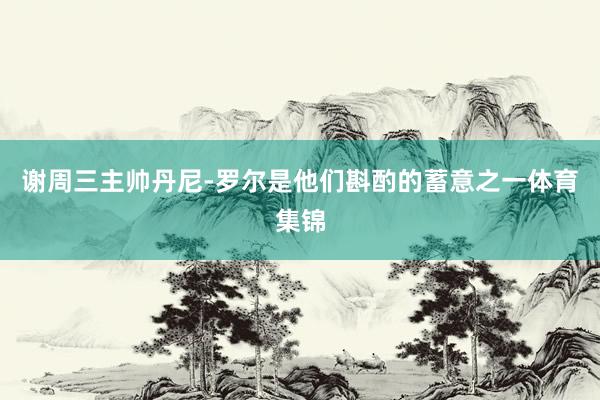 谢周三主帅丹尼-罗尔是他们斟酌的蓄意之一体育集锦