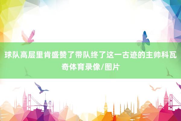 球队高层里肯盛赞了带队终了这一古迹的主帅科瓦奇体育录像/图片