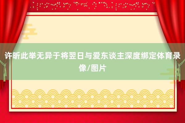 许昕此举无异于将翌日与爱东谈主深度绑定体育录像/图片