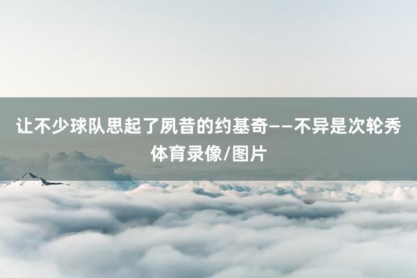 让不少球队思起了夙昔的约基奇——不异是次轮秀体育录像/图片