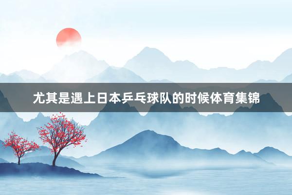 尤其是遇上日本乒乓球队的时候体育集锦