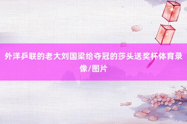外洋乒联的老大刘国梁给夺冠的莎头送奖杯体育录像/图片