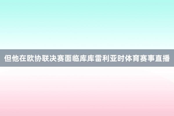但他在欧协联决赛面临库库雷利亚时体育赛事直播