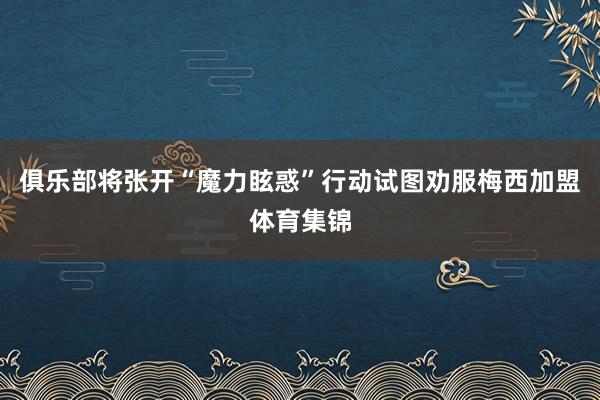 俱乐部将张开“魔力眩惑”行动试图劝服梅西加盟体育集锦