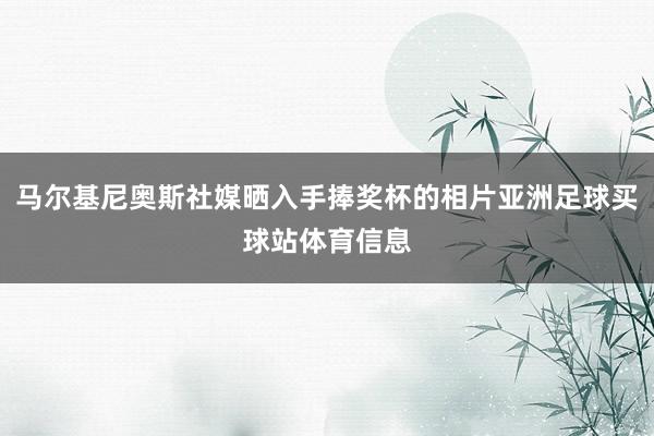 马尔基尼奥斯社媒晒入手捧奖杯的相片亚洲足球买球站体育信息