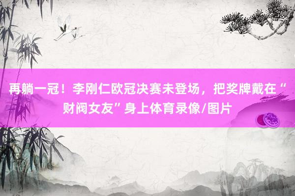 再躺一冠！李刚仁欧冠决赛未登场，把奖牌戴在“财阀女友”身上体
