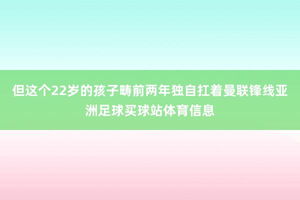 但这个22岁的孩子畴前两年独自扛着曼联锋线亚洲足球买球站体育