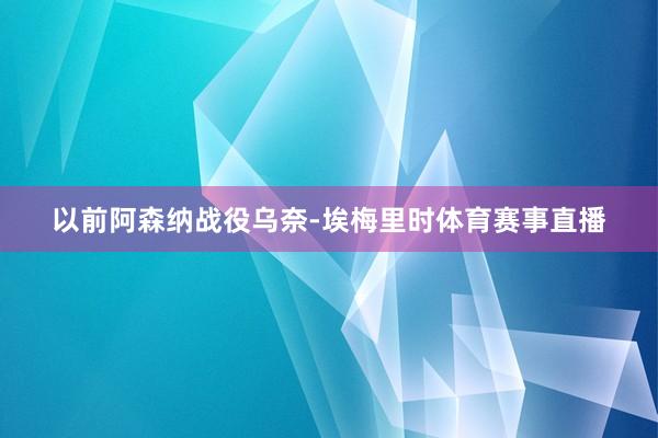 以前阿森纳战役乌奈-埃梅里时体育赛事直播