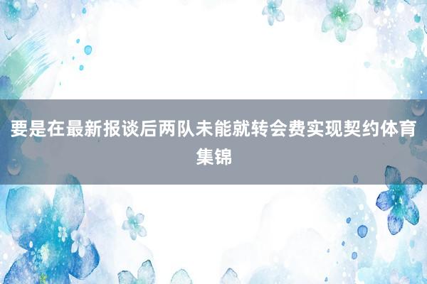 要是在最新报谈后两队未能就转会费实现契约体育集锦