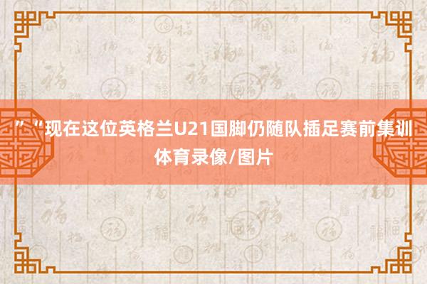 ”“现在这位英格兰U21国脚仍随队插足赛前集训体育录像/图片