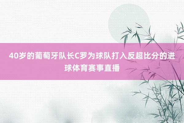 40岁的葡萄牙队长C罗为球队打入反超比分的进球体育赛事直播
