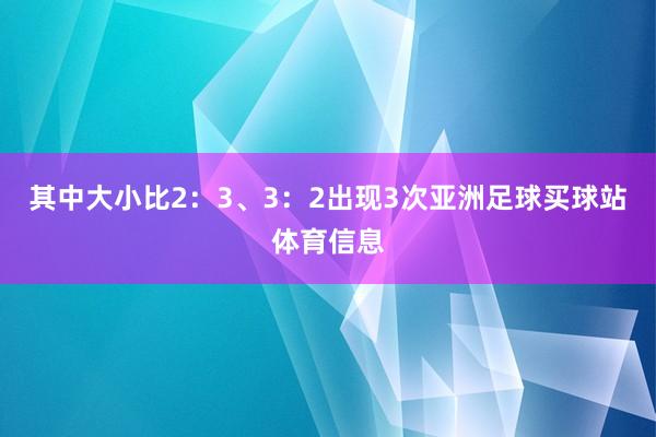 其中大小比2：3、3：2出现3次亚洲足球买球站体育信息