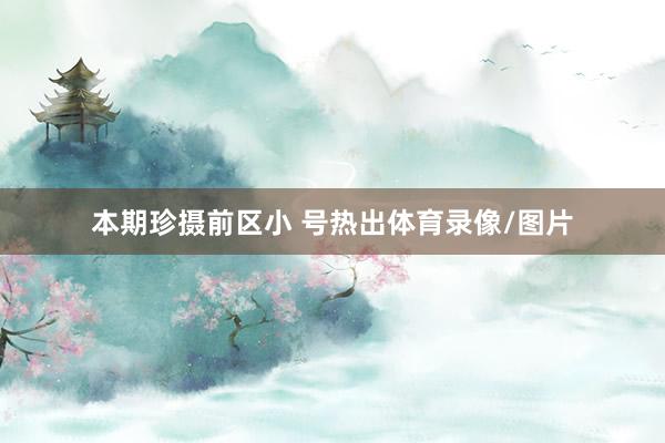 本期珍摄前区小 号热出体育录像/图片