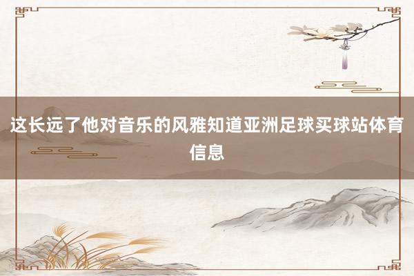 这长远了他对音乐的风雅知道亚洲足球买球站体育信息