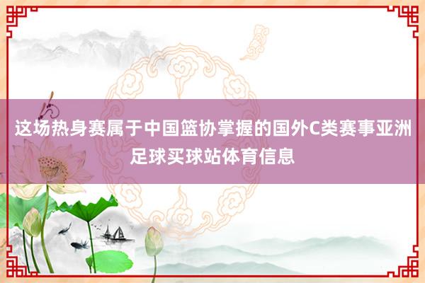 这场热身赛属于中国篮协掌握的国外C类赛事亚洲足球买球站体育信