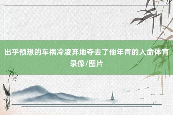 出乎预想的车祸冷凌弃地夺去了他年青的人命体育录像/图片