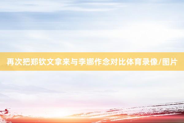 再次把郑钦文拿来与李娜作念对比体育录像/图片
