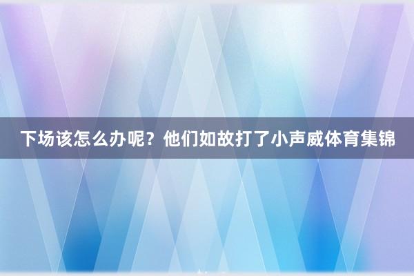 下场该怎么办呢？他们如故打了小声威体育集锦