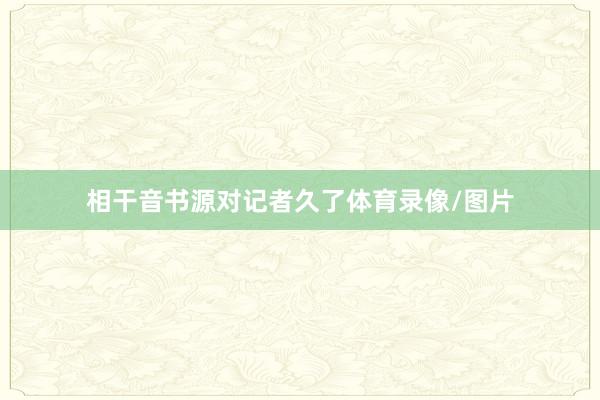 相干音书源对记者久了体育录像/图片