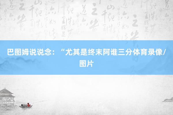 巴图姆说说念：“尤其是终末阿谁三分体育录像/图片