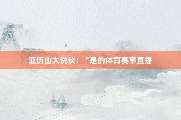 亚历山大说谈：“是的体育赛事直播