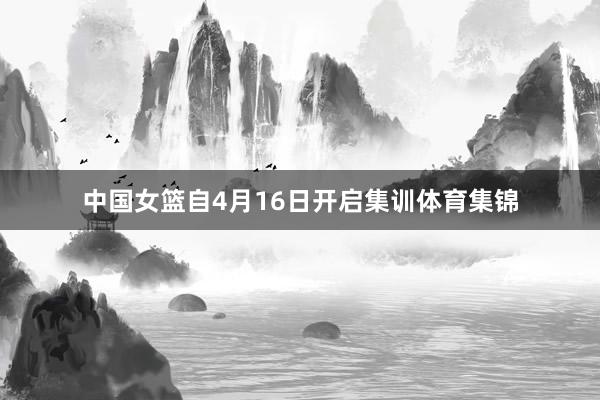 中国女篮自4月16日开启集训体育集锦