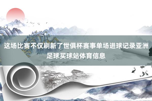 这场比赛不仅刷新了世俱杯赛事单场进球记录亚洲足球买球站体育信息