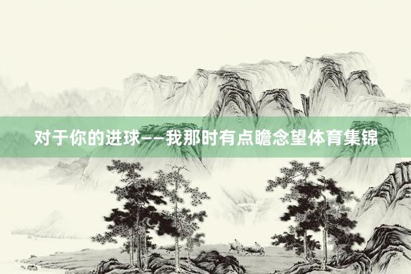 对于你的进球——我那时有点瞻念望体育集锦