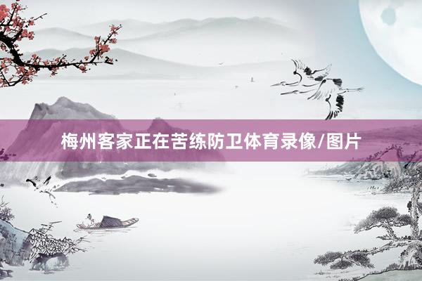 梅州客家正在苦练防卫体育录像/图片