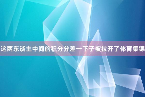 这两东谈主中间的积分分差一下子被拉开了体育集锦