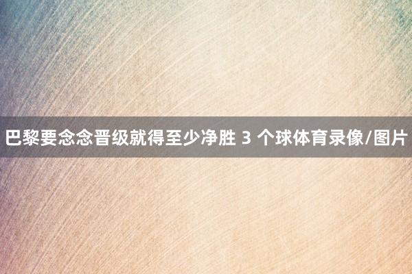 巴黎要念念晋级就得至少净胜 3 个球体育录像/图片