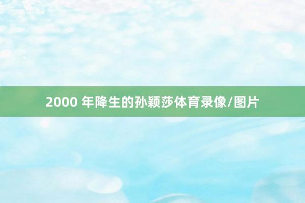 2000 年降生的孙颖莎体育录像/图片