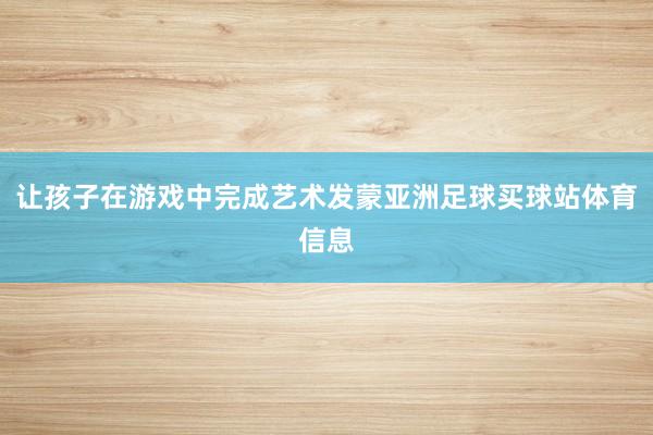 让孩子在游戏中完成艺术发蒙亚洲足球买球站体育信息